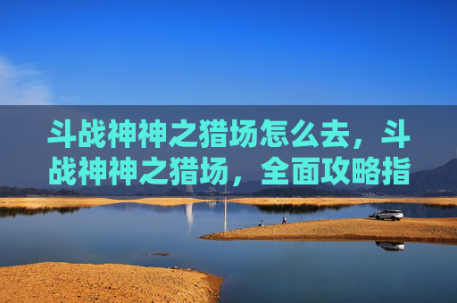 斗战神神之猎场怎么去，斗战神神之猎场，全面攻略指南